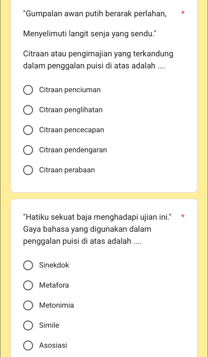 "Gumpalan awan putih berarak perlahan,
Menyelimuti langit senja yang sendu."
Citraan atau pengimajian yang terkandung
dalam penggalan puisi di atas adalah ....
Citraan penciuman
Citraan penglihatan
Citraan pencecapan
Citraan pendengaran
Citraan perabaan
"Hatiku sekuat baja menghadapi ujian ini." *
Gaya bahasa yang digunakan dalam
penggalan puisi di atas adalah ....
Sinekdok
Metafora
Metonimia
Simile
Asosiasi