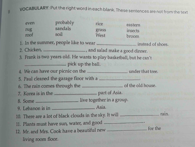 voCABULARY: Put the right word in each blank. These sentences are not from the text
even probably rice eastern
rug sandals grass insects
roof soil West broom
1. In the summer, people like to wear _instead of shoes.
2. Chicken, _, and salad make a good dinner.
3. Frank is two years old. He wants to play basketball, but he can’t
_pick up the ball.
4. We can have our picnic on the _under that tree.
5. Paul cleaned the garage floor with a_
.
6. The rain comes through the _of the old house.
7. Korea is in the _part of Asia.
8. Some_ live together in a group.
9. Lebanon is in _Asia.
10. There are a lot of black clouds in the sky. It will_
rain.
11. Plants must have sun, water, and good _.
12. Mr. and Mrs. Cook have a beautiful new _for the
living room floor.