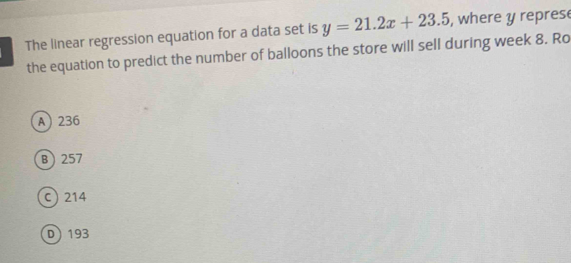 The linear regression equation for a data set is y=21.2x+23.5 , where y represe
the equation to predict the number of balloons the store will sell during week 8. Ro
A 236
B 257
c 214
D 193