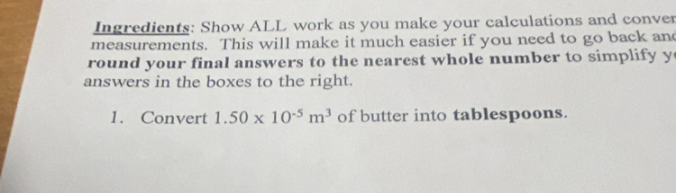 Ingredients: Show ALL work as you make your calculations and conver 
measurements. This will make it much easier if you need to go back and 
round your final answers to the nearest whole number to simplify y
answers in the boxes to the right. 
1. Convert 1.50* 10^(-5)m^3 of butter into tablespoons.