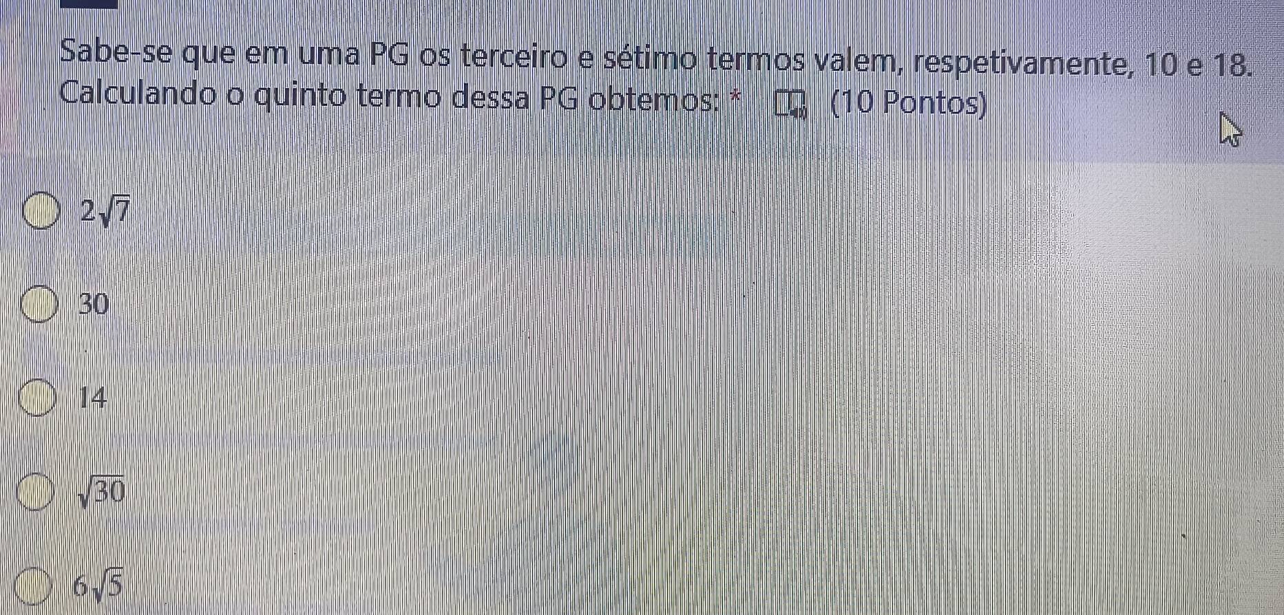 Sabe-se que em uma PG os terceiro e sétimo termos valem, respetivamente, 10 e 18.
Calculando o quinto termo dessa PG obtemos: * (10 Pontos)
2sqrt(7)
30
14
sqrt(30)
6sqrt(5)