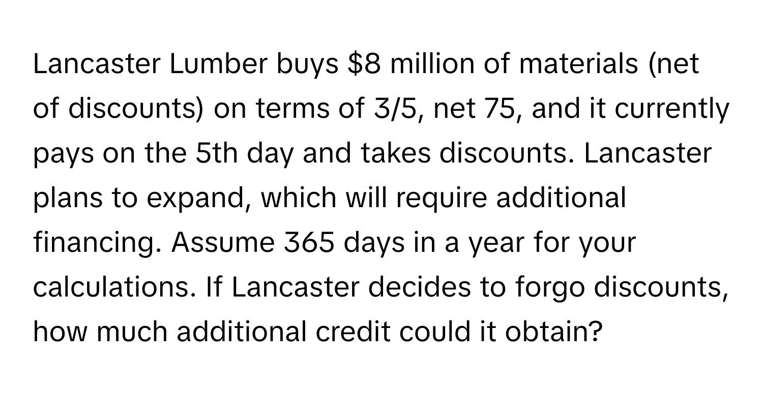 Lancaster Lumber buys $8 million of materials (net of discounts) on terms of 3/5, net 75, and it currently pays on the 5th day and takes discounts. Lancaster plans to expand, which will require additional financing. Assume 365 days in a year for your calculations. If Lancaster decides to forgo discounts, how much additional credit could it obtain?