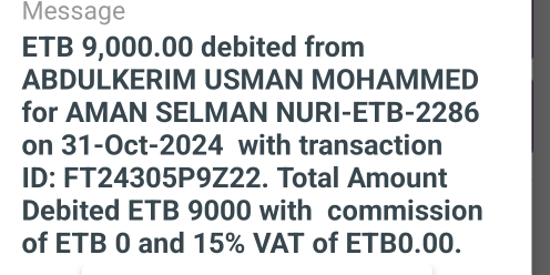 Message 
ETB 9,000.00 debited from 
ABDULKERIM USMAN MOHAMMED 
for AMAN SELMAN NURI-ETB-2286 
on 31-Oct-2024 with transaction 
ID: FT24305P9Z22. Total Amount 
Debited ETB 9000 with commission 
of ETB 0 and 15% VAT of ETB0.00.