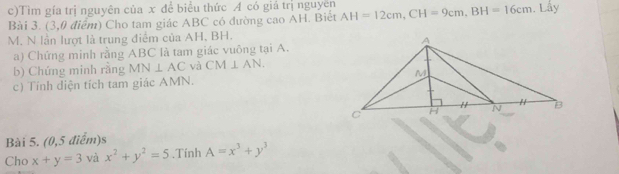 Tìm gía trị nguyên của x để biểu thức A có giá trị nguyên 
Bài 3. (3,0 điểm) Cho tam giác ABC có đường cao AH. Biết AH=12cm, CH=9cm, BH=16cm. Lấy
M. N lần lượt là trung điểm của AH, BH. 
a) Chứng minh rằng ABC là tam giác vuông tại A. 
b) Chúng minh rằng MN⊥ AC và CM⊥ AN. 
c) Tính diện tích tam giác AMN. 
Bài 5. (0,5 điểm)s 
Cho x+y=3 và x^2+y^2=5.Tính A=x^3+y^3