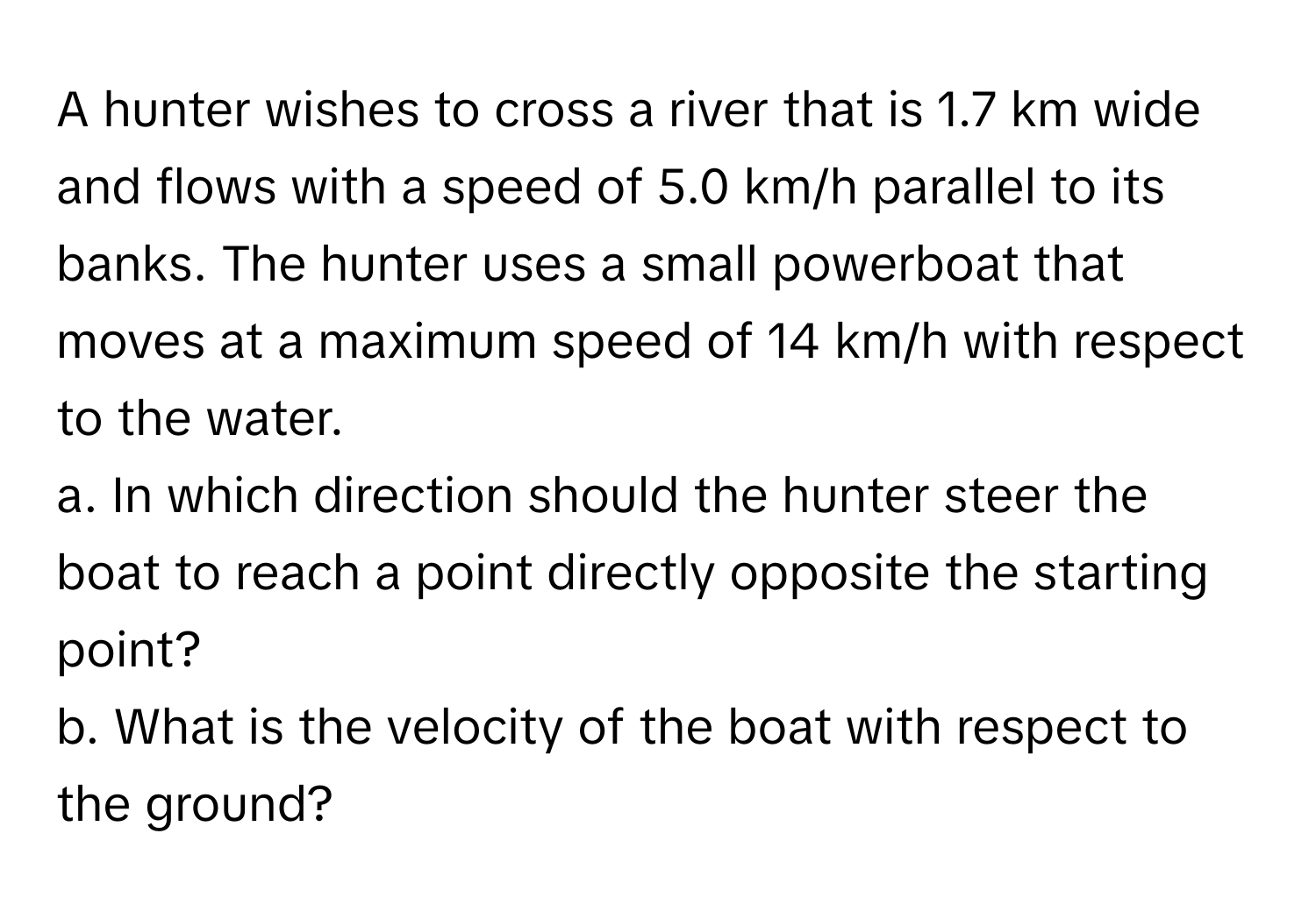 A hunter wishes to cross a river that is 1.7 km wide and flows with a speed of 5.0 km/h parallel to its banks. The hunter uses a small powerboat that moves at a maximum speed of 14 km/h with respect to the water.

a. In which direction should the hunter steer the boat to reach a point directly opposite the starting point? 
b. What is the velocity of the boat with respect to the ground?