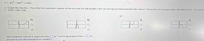 V=4x^3-60x^2+216x
c. Graph the function. Then find the maximum volume of the box and the side length of the cut-out squares that generates this volume. Choose the correct graph below All windows are [-25,25.5] b
[-1000,1000,100]
The maximum volume is approximately □ in^3 and is generated when x=□ in. 
(Round to one decimal place as needed.)