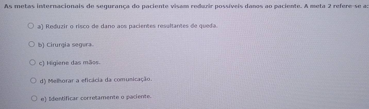 As metas internacionais de segurança do paciente visam reduzir possíveis danos ao paciente. A meta 2 refere-se a:
a) Reduzir o risco de dano aos pacientes resultantes de queda.
b) Cirurgia segura.
c) Higiene das mãos.
d) Melhorar a eficácia da comunicação.
e) Identificar corretamente o paciente.