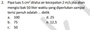 Pipa luas 5cm^2 dilalui air kecepatan 2 m/s jika akan
mengisi bak 50 liter waktu yang diperlukan sampai
terisi penuh adalah ... detik
a. 100 d. 25
b. 75 e. 12,5
c. 50