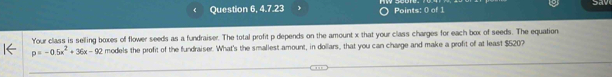 Question 6, 4.7.23 Points: 0 of 1 Sav 
Your class is selling boxes of flower seeds as a fundraiser. The total profit p depends on the amount x that your class charges for each box of seeds. The equation
p=-0.5x^2+36x-92 models the profit of the fundraiser. What's the smallest amount, in dollars, that you can charge and make a profit of at least $520?