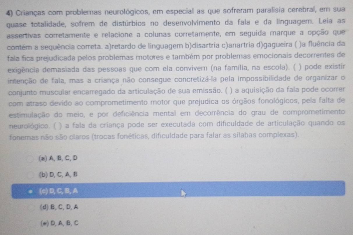 Crianças com problemas neurológicos, em especial as que sofreram paralisia cerebral, em sua
quase totalidade, sofrem de distúrbios no desenvolvimento da fala e da linguagem. Leia as
assertivas corretamente e relacione a colunas corretamente, em seguida marque a opção que
contém a sequência correta. a)retardo de linguagem b)disartria c)anartria d)gagueira ( )a fluência da
fala fica prejudicada pelos problemas motores e também por problemas emocionais decorrentes de
exigência demasiada das pessoas que com ela convivem (na família, na escola). ( ) pode existir
intenção de fala, mas a criança não consegue concretizá-la pela impossibilidade de organizar o
conjunto muscular encarregado da articulação de sua emissão. ( ) a aquisição da fala pode ocorrer
com atraso devido ao comprometimento motor que prejudica os órgãos fonológicos, pela falta de
estimulação do meio, e por deficiência mental em decorrência do grau de comprometimento
neurológico. ( ) a fala da criança pode ser executada com dificuldade de articulação quando os
fonemas não são claros (trocas fonéticas, dificuldade para falar as sílabas complexas).
(a) A, B, C, D
(b) D, C, A, B
(c) D, C, B, A
(d) B, C, D, A
(e) D, A, B, C