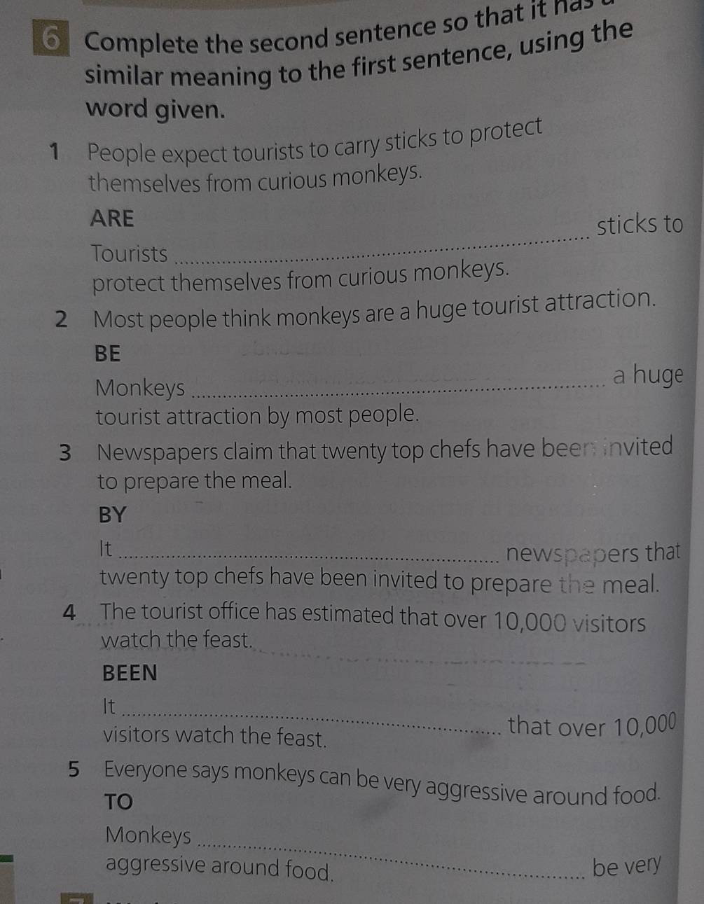 Complete the second sentence so that it n a 
similar meaning to the first sentence, using the 
word given. 
1 People expect tourists to carry sticks to protect 
themselves from curious monkeys. 
_ 
ARE 
sticks to 
Tourists 
protect themselves from curious monkeys. 
2 Most people think monkeys are a huge tourist attraction. 
BE 
Monkeys_ 
a huge 
tourist attraction by most people. 
3 Newspapers claim that twenty top chefs have been invited 
to prepare the meal. 
BY 
It_ 
newspapers that 
twenty top chefs have been invited to prepare the meal. 
4 The tourist office has estimated that over 10,000 visitors 
_ 
watch the feast. 
BEEN 
It_ 
that over 10,000
visitors watch the feast. 
5 Everyone says monkeys can be very aggressive around food. 
TO 
Monkeys_ 
aggressive around food. 
be very