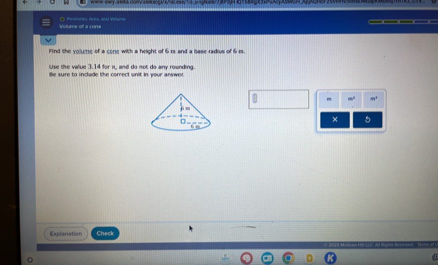 www-awy.aleks.com/alekscgl/x/lsi.exe/1o_u-lgNsikr7j8P3jH-lQT68RgX3xPuAcyXSWGH_ApjAQHcF25VHHv5tnsENkulpRMbing7mk>_c1 
O Perimeter, Area, and Volume 
Volume of a cone 
Find the volume of a cone with a height of 6 m and a base radius of 6 m. 
Use the value 3.14 for π, and do not do any rounding. 
Be sure to include the correct unit in your answer.
m m^2 m^3
× a 
Explanation Check