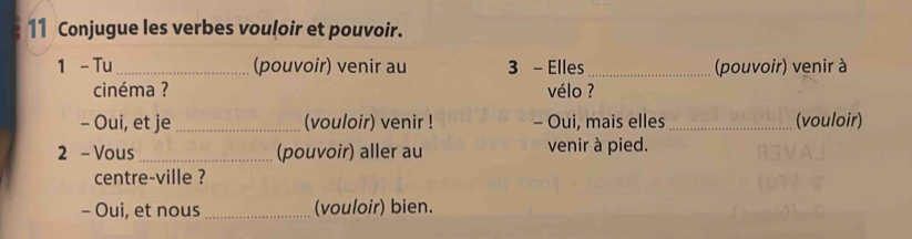 Conjugue les verbes vouloir et pouvoir. 
1 - Tu _(pouvoir) venir au 3 - Elles_ (pouvoir) venir à 
cinéma ? vélo ? 
- Oui, et je_ (vouloir) venir ! - Oui, mais elles _(vouloir) 
2 - Vous_ (pouvoir) aller au venir à pied. 
centre-ville ? 
- Oui, et nous_ (vouloir) bien.