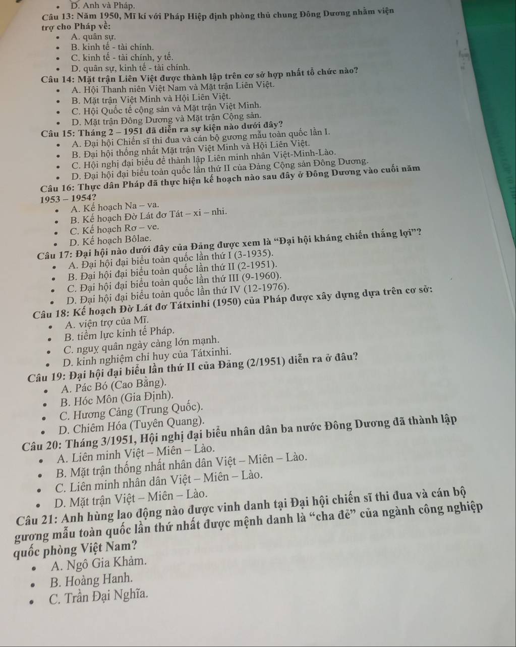 D. Anh và Pháp.
Câu 13: Năm 1950, Mĩ kí với Pháp Hiệp định phòng thủ chung Đông Dương nhằm viện
trợ cho Pháp về:
A. quân sự.
B. kinh tế - tài chính.
C. kinh tế - tài chính, y tế.
D. quân sự, kinh tế - tài chính.
Câu 14: Mặt trận Liên Việt được thành lập trên cơ sở hợp nhất tổ chức nào?
A. Hội Thanh niên Việt Nam và Mặt trận Liên Việt.
B. Mặt trận Việt Minh và Hội Liên Việt.
C. Hội Quốc tế cộng sản và Mặt trận Việt Minh.
D. Mặt trận Đông Dương và Mặt trận Cộng sản.
Câu 15: Tháng 2 - 1951 đã diễn ra sự kiện nào dưới đây?
A. Đại hội Chiến sĩ thi đua và cán bộ gương mẫu toàn quốc lần I.
B. Đại hội thống nhất Mặt trận Việt Minh và Hội Liên Việt.
C. Hội nghị đại biểu để thành lập Liên minh nhân Việt-Minh-Lào.
D. Đại hội đại biểu toàn quốc lần thứ II của Đảng Cộng sản Đông Dương.
Câu 16: Thực dân Pháp đã thực hiện kế hoạch nào sau đây ở Đông Dương vào cuối năm
1953 - 1954?
A. Kế hoạch Na - va.
B. Kế hoạch Đờ Lát đơ Tát − xi - nhi.
C. Kế hoạch Rơ - ve.
D. Kế hoạch Bôlae.
Câu 17: Đại hội nào dưới đây của Đảng được xem là “Đại hội kháng chiến thắng lợi”?
A. Đại hội đại biểu toàn quốc lần thứ I (3-1935).
B. Đại hội đại biểu toàn quốc lần thứ II (2-1951).
C. Đại hội đại biểu toàn quốc lần thứ III (9-1960).
D. Đại hội đại biểu toàn quốc lần thứ IV (12-1976).
Câu 18: Kế hoạch Đờ Lát đơ Tátxinhi (1950) của Pháp được xây dựng dựa trên cơ sở:
A. viện trợ của Mĩ.
B. tiểm lực kinh tế Pháp.
C. nguy quân ngày càng lớn mạnh.
D. kinh nghiệm chỉ huy của Tátxinhi.
Câu 19: Đại hội đại biểu lần thứ II của Đảng (2/1951) diễn ra ở đâu?
A. Pác Bó (Cao Bằng).
B. Hóc Môn (Gia Định).
C. Hương Cảng (Trung Quốc).
D. Chiêm Hóa (Tuyên Quang).
Câu 20: Tháng 3/1951, Hội nghị đại biểu nhân dân ba nước Đông Dương đã thành lập
A. Liên minh Việt - Miên - Lào.
B. Mặt trận thống nhất nhân dân Việt - Miên - Lào.
C. Liên minh nhân dân Việt - Miên - Lào.
D. Mặt trận Việt - Miên - Lào.
Câu 21: Anh hùng lao động nào được vinh danh tại Đại hội chiến sĩ thi đua và cán bộ
gượng mẫu toàn quốc lần thứ nhất được mệnh danh là “cha đẻ” của ngành công nghiệp
quốc phòng Việt Nam?
A. Ngô Gia Khảm.
B. Hoàng Hanh.
C. Trần Đại Nghĩa.