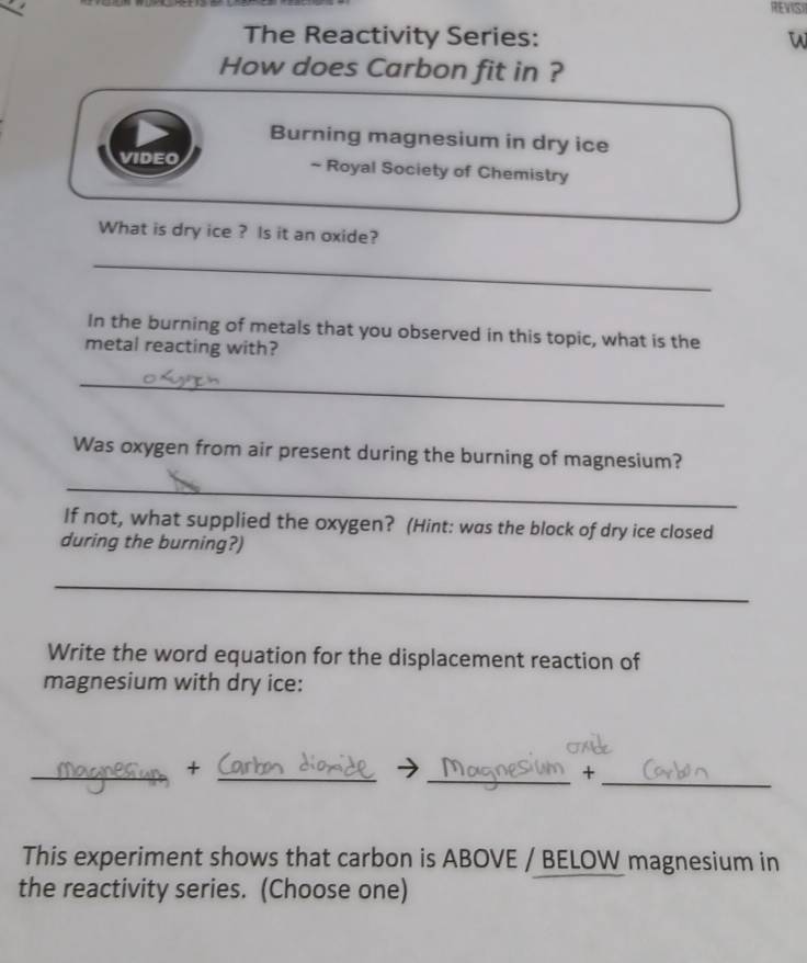 REVISI 
The Reactivity Series: 
How does Carbon fit in ? 
Burning magnesium in dry ice 
VIDEO ~ Royal Society of Chemistry 
What is dry ice ? Is it an oxide? 
_ 
In the burning of metals that you observed in this topic, what is the 
metal reacting with? 
_ 
Was oxygen from air present during the burning of magnesium? 
_ 
If not, what supplied the oxygen? (Hint: was the block of dry ice closed 
during the burning?) 
_ 
Write the word equation for the displacement reaction of 
magnesium with dry ice: 
_ 
__+ 
_+ 
This experiment shows that carbon is ABOVE / BELOW magnesium in 
the reactivity series. (Choose one)