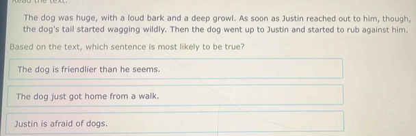 The dog was huge, with a loud bark and a deep growl. As soon as Justin reached out to him, though,
the dog's tail started wagging wildly. Then the dog went up to Justin and started to rub against him.
Based on the text, which sentence is most likely to be true?
The dog is friendlier than he seems.
The dog just got home from a walk.
Justin is afraid of dogs.