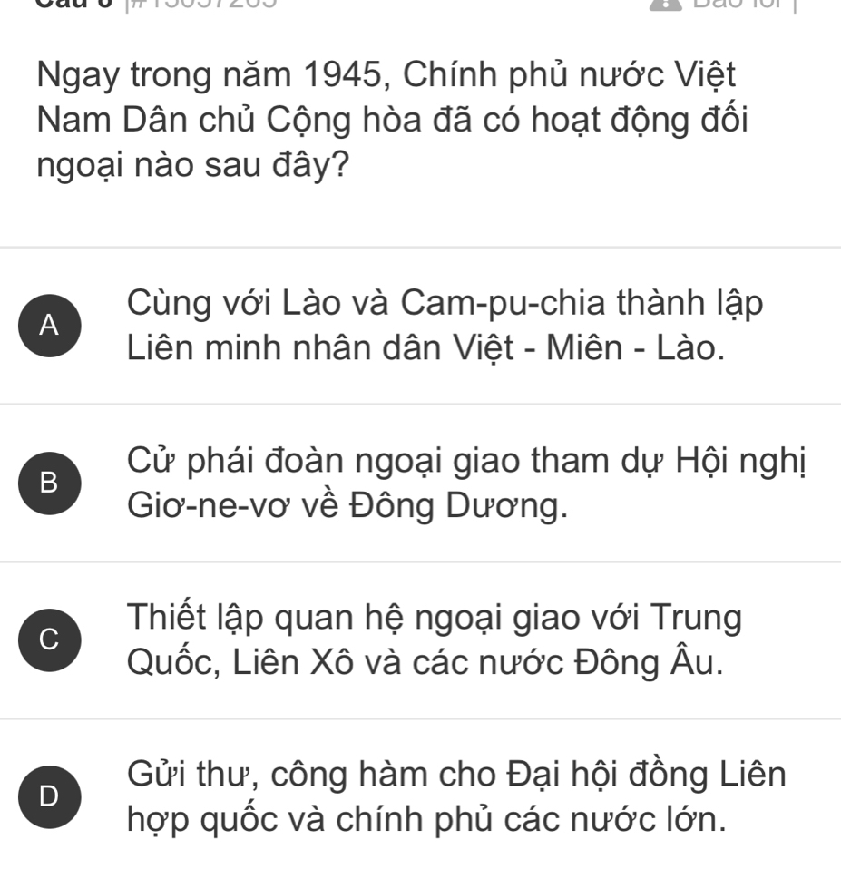 Ngay trong năm 1945, Chính phủ nước Việt
Nam Dân chủ Cộng hòa đã có hoạt động đối
ngoại nào sau đây?
A
Cùng với Lào và Cam-pu-chia thành lập
Liên minh nhân dân Việt - Miên - Lào.
B
Cử phái đoàn ngoại giao tham dự Hội nghị
Giơ-ne-vơ về Đông Dương.
C
Thiết lập quan hệ ngoại giao với Trung
Quốc, Liên Xô và các nước Đông hat AU
D
Gửi thư, công hàm cho Đại hội đồng Liên
hợp quốc và chính phủ các nước lớn.