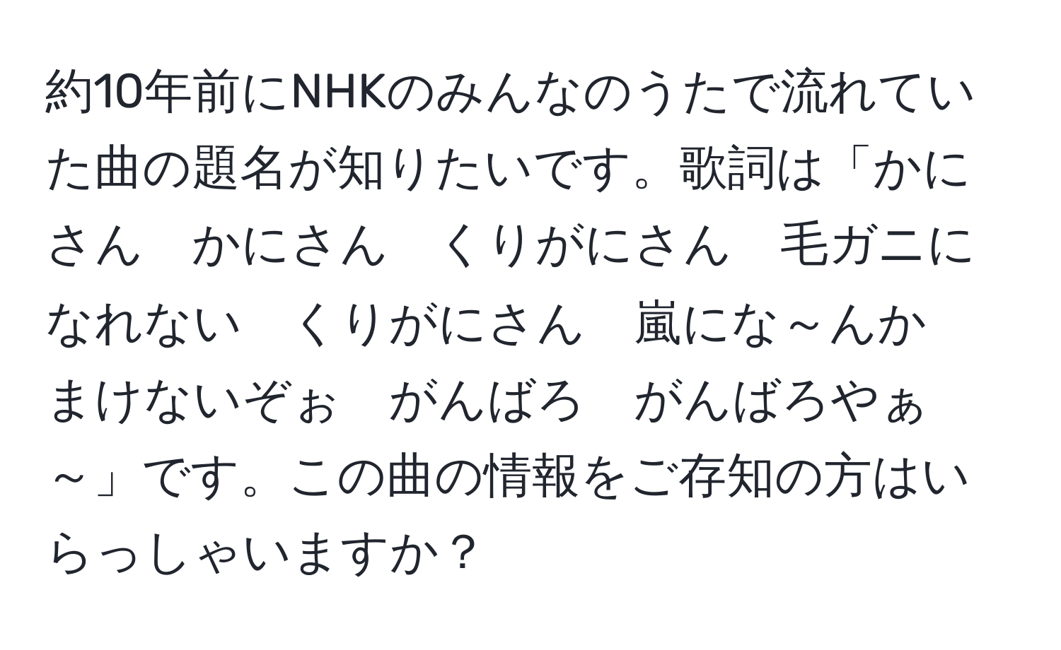 約10年前にNHKのみんなのうたで流れていた曲の題名が知りたいです。歌詞は「かにさん　かにさん　くりがにさん　毛ガニになれない　くりがにさん　嵐にな～んか　まけないぞぉ　がんばろ　がんばろやぁ～」です。この曲の情報をご存知の方はいらっしゃいますか？