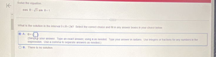 Solve the equation.
cos θ -sqrt(3)sin θ =1
What is the solution in the interval 0≤ θ <2π ? Select the correct choice and fill in any answer boxes in your choice below.
● A. θ = □  
(Simpuy your answer. Type an exact answer, using x as needed. Type your answer in radians. Use integers or fractions for any numbers in the
expression. Use a comma to separate answers as needed.)
B. There is no solution