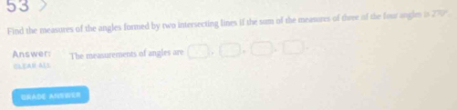 Find the measures of the angles formed by two intersecting lines if the sum of the measures of three of the four angles is T
Answer: The measurements of angles are □ 
CLEAR ALS 
BRADE ANSWER