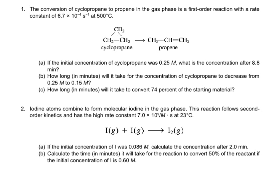 The conversion of cyclopropane to propene in the gas phase is a first-order reaction with a rate 
constant of 6.7* 10^(-4)s^(-1) at 500°C.
CH_2
CH_2-CH_2to CH_3-CH=CH_2
cyclopropane propene 
(a) If the initial concentration of cyclopropane was 0.25 M, what is the concentration after 8.8
min? 
(b) How long (in minutes) will it take for the concentration of cyclopropane to decrease from
0.25 M to 0.15 M? 
(c) How long (in minutes) will it take to convert 74 percent of the starting material? 
2. Iodine atoms combine to form molecular iodine in the gas phase. This reaction follows second- 
order kinetics and has the high rate constant 7.0* 10^9/M· s at 23°C.
I(g)+I(g)to I_2(g)
(a) If the initial concentration of I was 0.086 M, calculate the concentration after 2.0 min. 
(b) Calculate the time (in minutes) it will take for the reaction to convert 50% of the reactant if 
the initial concentration of I is 0.60 M.