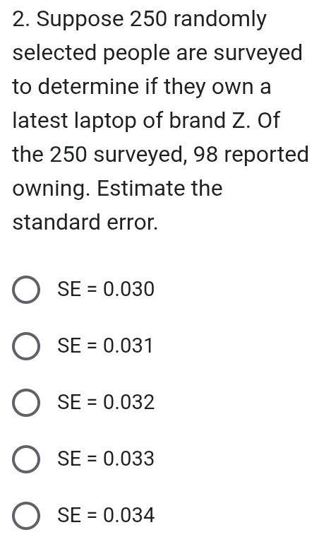 Suppose 250 randomly
selected people are surveyed
to determine if they own a
latest laptop of brand Z. Of
the 250 surveyed, 98 reported
owning. Estimate the
standard error.
SE=0.030
SE=0.031
SE=0.032
SE=0.033
SE=0.034