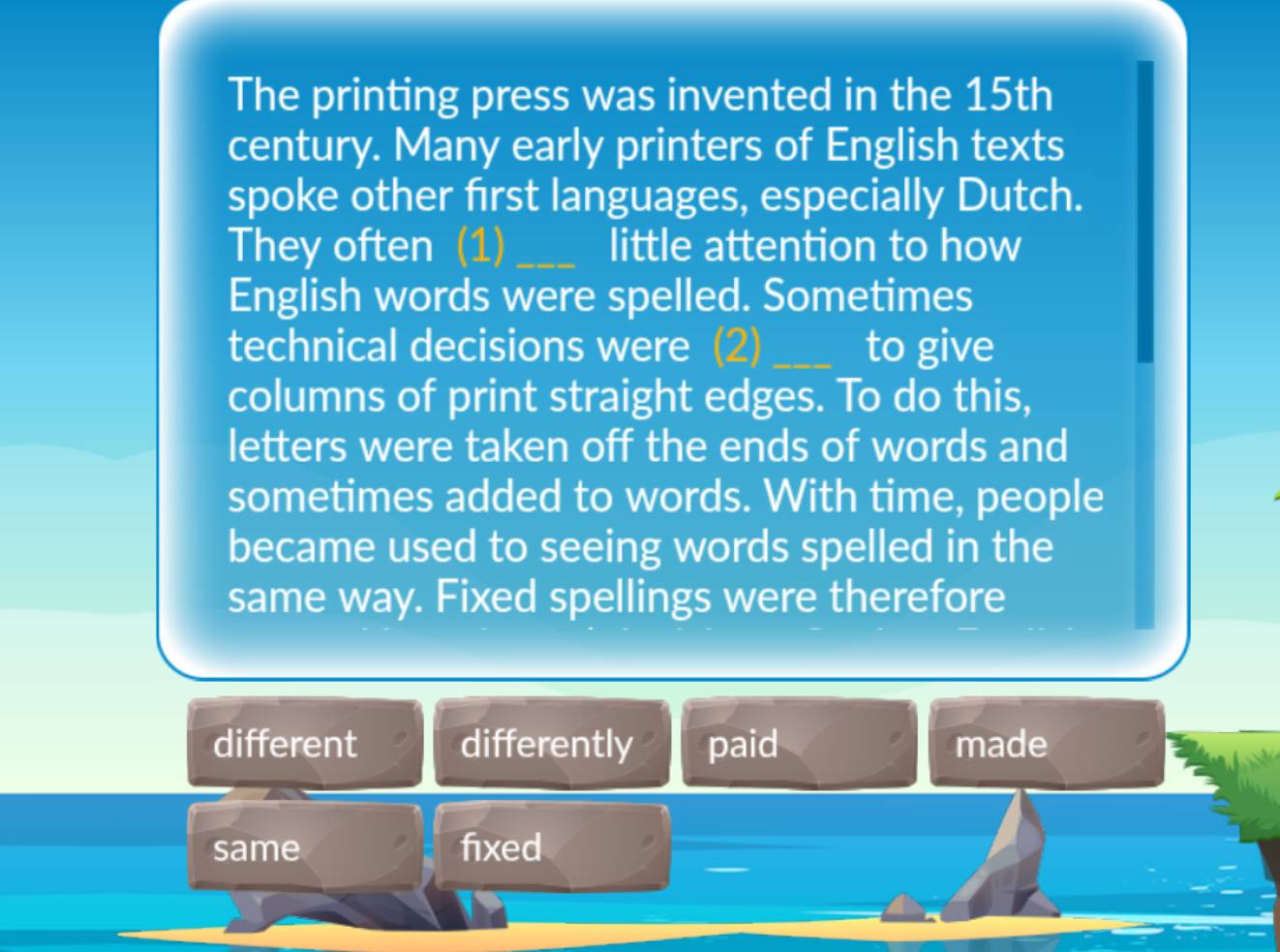 The printing press was invented in the 15th
century. Many early printers of English texts
spoke other first languages, especially Dutch.
They often (1) little attention to how
English words were spelled. Sometimes
technical decisions were (2) _to give
columns of print straight edges. To do this,
letters were taken off the ends of words and
sometimes added to words. With time, people
became used to seeing words spelled in the
same way. Fixed spellings were therefore
different differently paid made
same fixed