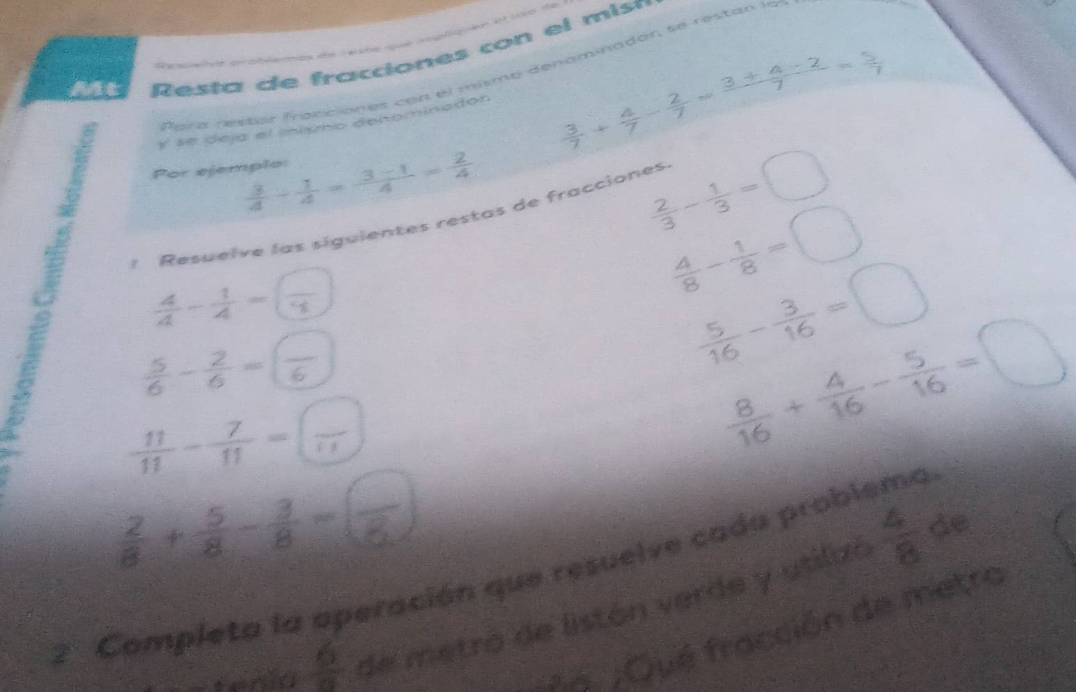 = Hé de rquée tqe 49 sda die 
Mt 
R es ta de fracciones con el mis ó 
To t : T 
Para restór fracciones con el mismo denominadór, se restán la 
y se deja el mísmo decominador
 3/7 + 4/7 - 2/7 = (3+4-2)/7 = 5/7 
 3/4 - 1/4 = (3-1)/4 = 2/4 
Por ejemplo:
 2/3 - 1/3 =□
1 Resuelve las siguientes restas de fracciones. 
-+-
 4/8 - 1/8 =□
 5/6 - 2/6 =frac 6
 5/16 - 3/16 =□
 11/11 - 7/11 =(frac endpmatrix
 8/16 + 4/16 - 5/16 =□
2 Completa la aperación que resuelve cada problema 
tenia  6/9  de metró de listón verde y utilzó
 4/8  de 
A. ;Qué fracción de metro