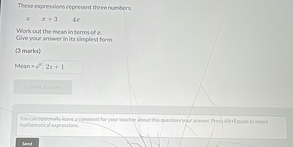 These expressions represent three numbers.
x x+3 4x
Work out the mean in terms of x. 
Give your answer in its simplest form 
(3 marks) 
Mean 2x+1
Submit Answer 
You can optionally leave a comment for your teacher about this question/your answer. Press Alt+Equals to insert 
mathematical expressions. 
Send