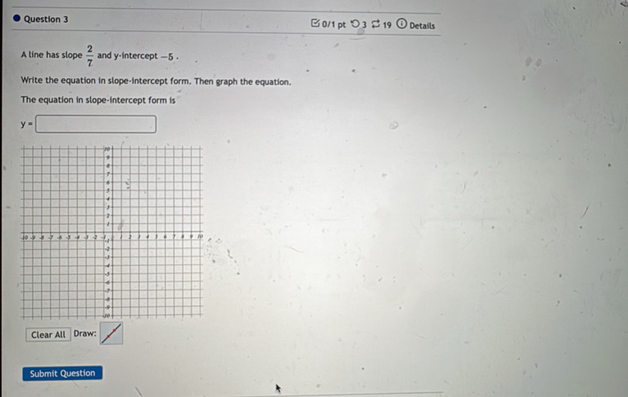 つ 3 $ 19 Details 
A line has slope  2/7  and y-intercept -5. 
Write the equation in slope-intercept form. Then graph the equation. 
The equation in slope-intercept form is
y=□
Clear All Draw: 
Submit Question