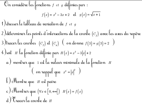 Un considère les fonctions 1 et 9 définies par :
f(x)=x^2-3x+2 el g(x)=sqrt(x+1)
1) dresser le tableau de variation de fet g
2)déterminer les points d'intersections de la courbe (C_1) avec les axes du repère 
3)tracer les courbes (C_1) e (C_9) (on donne f(3)=g(3)=2)
4)soit # la fonction définie par H(x)=x^2-3|x|+2
a ) montrer que 1 est la valeur minimale de la fonction # 
( on rappel que x^2=|x|^2
b) Moontre que # est paire 
c) Montrer que (forall x∈ [0,+∈fty [)H(x)=f(x)
d ) Cracer la courbe de H