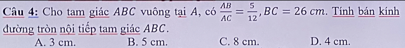 Cho tam giác ABC vuông tại A, có  AB/AC = 5/12 , BC=26cm. Tính bán kính
đường tròn nội tiếp tam giác ABC.
A. 3 cm. B. 5 cm. C. 8 cm. D. 4 cm.