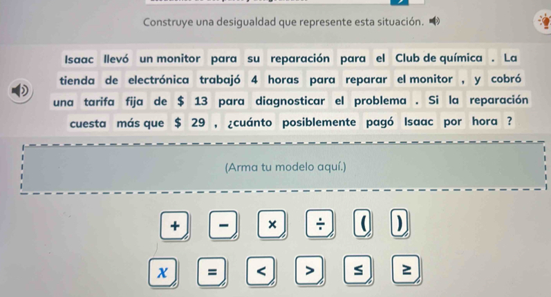 Construye una desigualdad que represente esta situación. D 
Isaac llevó un monitor para su reparación para el Club de química . La 
tienda de electrónica trabajó 4 horas para reparar el monitor , y cobró 
una tarifa fija de $ 13 para diagnosticar el problema . Si la reparación 
cuesta más que $ 29 , ¿cuánto posiblemente pagó Isaac por hora ? 
(Arma tu modelo aquí.) 
+ - × ÷ ( 
a 
x = < > s 2