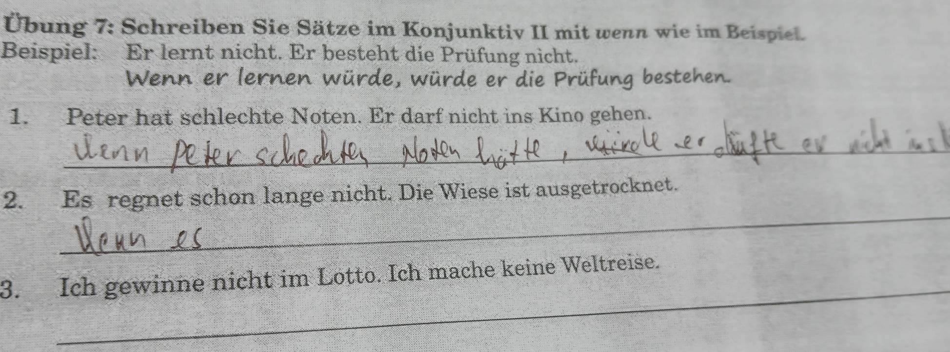 Übung 7: Schreiben Sie Sätze im Konjunktiv II mit wenn wie im Beispiel. 
Beispiel: Er lernt nicht. Er besteht die Prüfung nicht. 
Wenn er lernen würde, würde er die Prüfung bestehen. 
1. Peter hat schlechte Noten. Er darf nicht ins Kino gehen. 
_ 
_ 
2. Es regnet schon lange nicht. Die Wiese ist ausgetrocknet. 
_ 
3. Ich gewinne nicht im Lotto. Ich mache keine Weltreise.