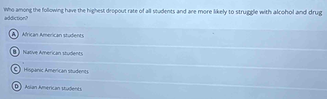 Who among the following have the highest dropout rate of all students and are more likely to struggle with alcohol and drug
addiction?
AAfrican American students
B Native American students
C Hispanic American students
D Asian American students