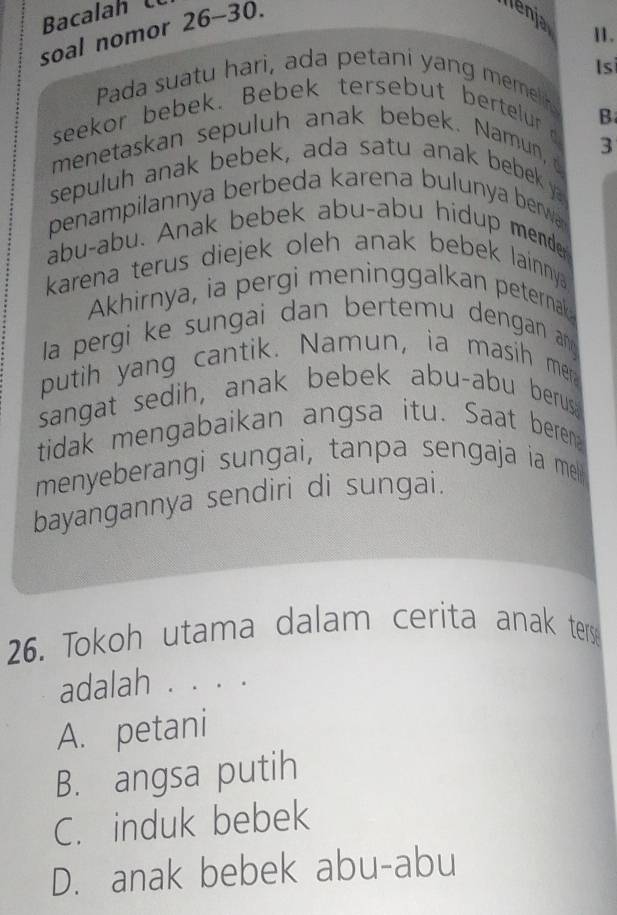 Bacalah
soal nomor 26-30.
llenja
11.
Pada suatu hari, ada petani yang memel Is
seekor bebek. Bebek tersebut bertelur B
menetaskan sepuluh anak bebek. Namun,
3
sepuluh anak bebek, ada satu anak bebek ya
penampilannya berbeda karena bulunya berwa 
abu-abu. Anak bebek abu-abu hidup mende
karena terus diejek oleh anak bebek lainnya
Akhirnya, ia pergi meninggalkan peternak
la pergi ke sungai dan bertemu dengan an
putih yang cantik. Namun, ia masih mer
sangat sedih, anak bebek abu-abu berus
tidak mengabaikan angsa itu. Saat beren
menyeberangi sungai, tanpa sengaja ia me
bayangannya sendiri di sungai.
26. Tokoh utama dalam cerita anak terse
adalah . . . .
A. petani
B. angsa putih
C. induk bebek
D. anak bebek abu-abu