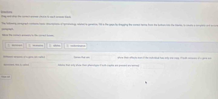 Directsona
Dring and dop the correct enewer choice to each aneww blank.
The folowng pargraph contams basc descrptions of tyminology related to genetos. Fill in the gapa by dragging the correct terms from the bottom into the blanks, to create a complete and accur
peragraph
Move the comect anowers to the correct boses.
domevant recessive aeles codominance
Diflent verssom of a gene are called Genes that are show their effects even if the individual has only one copy. If both versions of a gene are
dommnt, ths a caled Alloies that only show their phenotype if both copiles are present are termed
Chs at