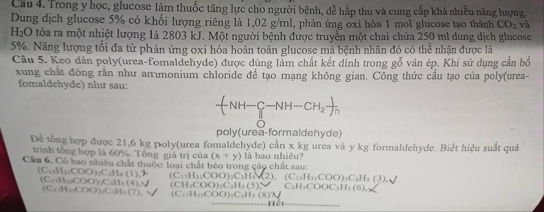 Cầu 4. Trong y học, glucose làm thuốc tăng lực cho người bệnh, dễ hấp thu và cung cấp khá nhiều năng lượng.
Dung dịch glucose 5% có khối lượng riêng là 1,02 g/ml, phản ứng oxi hóa 1 mol glucose tạo thành CO_2 và
H_2O tỏa ra một nhiệt lượng 1à 2803 kJ. Một người bệnh được truyền một chai chứa 250 ml dung dịch glucose
5%. Năng lượng tối đa từ phản ứng oxi hóa hoàn toàn glucose mà bệnh nhân đó có thể nhận được là
Câu 5. Keo dán poly(urea-fomaldehyde) được dùng làm chất kết dính trong gỗ ván ép. Khi sử dụng cần bổ
xung chất đóng rằn như ammonium chloride để tạo mạng không gian. Công thức cấu tạo của poly(urea-
fomaldehyde) như sau:
-(NH-_H^(C-NH-CH_2) )//n 
poly(urea-formalde hyde)
Đề tổng hợp được 21,6 kg poly(urea fomaldehyde) cần x kg urea và y kg formaldehyde. Biết hiệu suất quá
trình tổng hợp là 60%. Tổng giá trị của (x+y) là bao nhiêu?
Câu 6. Có bao nhiêu chất thuộc loại chất béo trong các chất sau:
(C_15H_31COO)_2C_2H_4(1),lambda (C_17H_31COO)_3C_3H_5V(2),(C_15H_31COO)_3C_3H_5(3),surd
(C_17H_29COO)_3C_3H_5(4),V (CH_3COO)_3C_3H_5(5)_2 C_2H_5COOC_3H_5(6),
(C_17H_33COO)_3C_3H_5(7), (C_17H_35COO)_3C_3H_5(8)N
Hết_