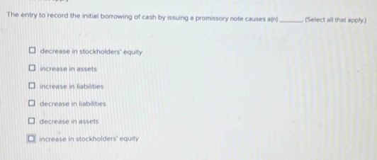 The entry to record the initial borrowing of cash by issuing a promissory note causes a(n) _(Select all that apply.)
decrease in stockholders' equity
increase in assets
increase in liabilities
decrease in liabilities
decrease in asset
increase in stockholders' equity