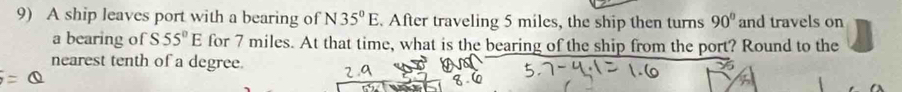 A ship leaves port with a bearing of N 35°E. After traveling 5 miles, the ship then turns 90° and travels on 
a bearing of S55°E for 7 miles. At that time, what is the bearing of the ship from the port? Round to the 
nearest tenth of a degree.