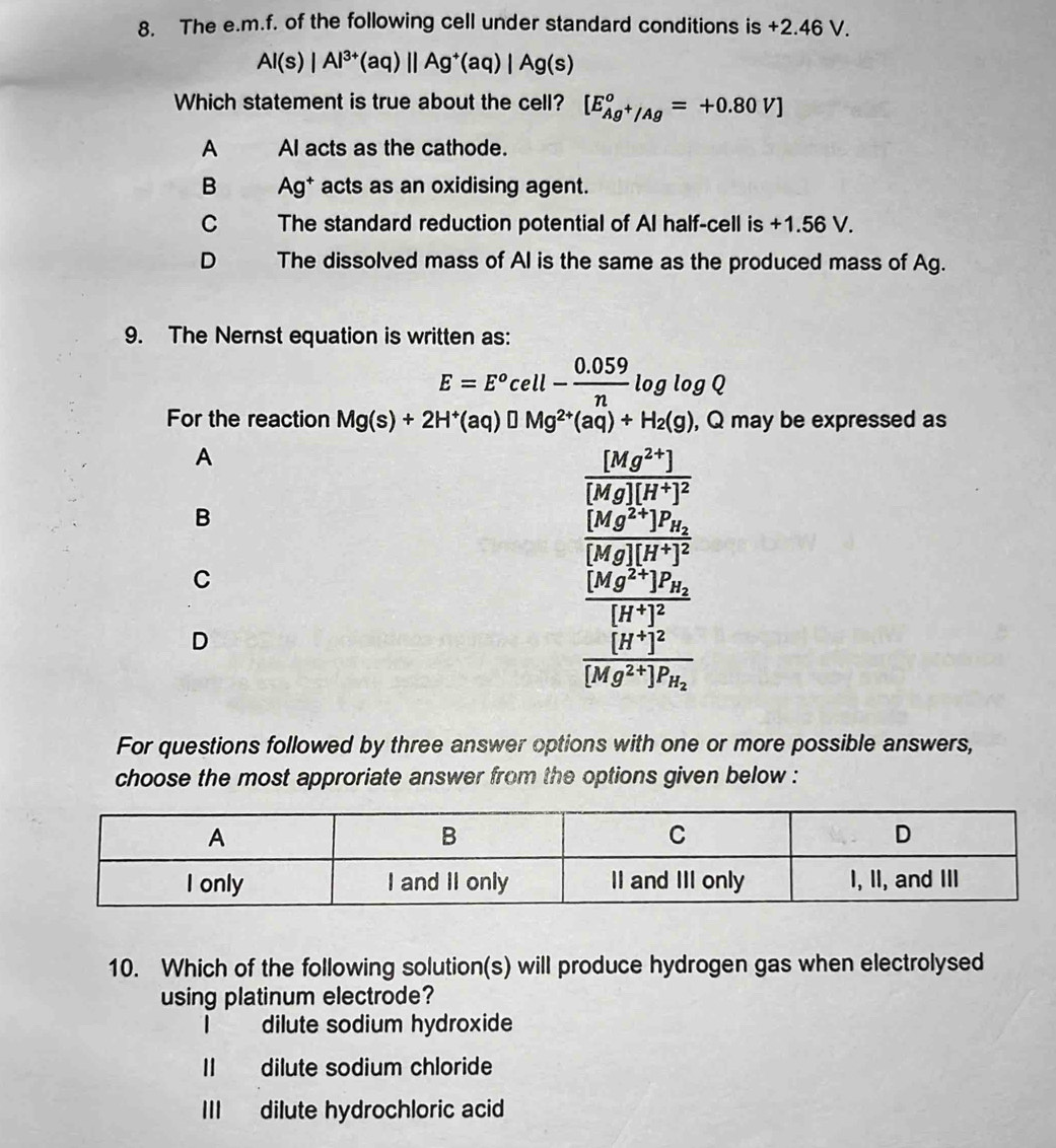 The e. m.f. of the following cell under standard conditions is +2.46 V.
Al(s)|Al^(3+)(aq)||Ag^+(aq)|Ag(s)
Which statement is true about the cell? [E_Ag^+/Ag°=+0.80V]
A AI acts as the cathode.
B Ag^+ acts as an oxidising agent.
C The standard reduction potential of Al half-cell is +1.56 V.
D The dissolved mass of AI is the same as the produced mass of Ag.
9. The Nernst equation is written as:
E=E^ocell- (0.059)/n log log Q
For the reaction Mg(s)+2H^+(aq)□ Mg^(2+)(aq)+H_2(g) , Q may be expressed as
A
frac [Mg^(2+)][Mg][H^+]^2
B
frac [Mg^(2+)]P_H_2[Mg][H^+]^2
C
frac [Mg^(2+)]P_H_2[H^+]^2
D
frac [H^+]^2[Mg^(2+)]P_H_2
For questions followed by three answer options with one or more possible answers,
choose the most approriate answer from the options given below :
10. Which of the following solution(s) will produce hydrogen gas when electrolysed
using platinum electrode?
| dilute sodium hydroxide
Ⅱ dilute sodium chloride
III dilute hydrochloric acid