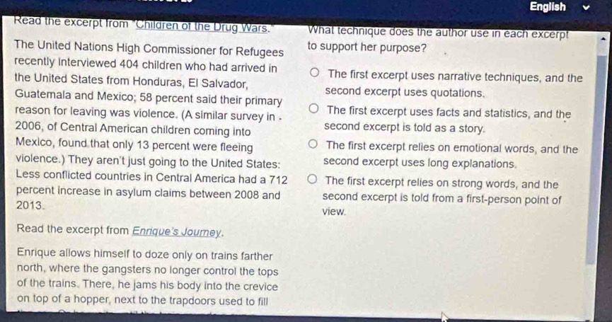 English
Read the excerpt from "Children of the Drug Wars. What technique does the author use in each excerpt
The United Nations High Commissioner for Refugees to support her purpose?
recently interviewed 404 children who had arrived in The first excerpt uses narrative techniques, and the
the United States from Honduras, El Salvador, second excerpt uses quotations.
Guatemala and Mexico; 58 percent said their primary The first excerpt uses facts and statistics, and the
reason for leaving was violence. (A similar survey in . second excerpt is told as a story.
2006, of Central American children coming into
Mexico, found that only 13 percent were fleeing The first excerpt relies on emotional words, and the
violence.) They aren't just going to the United States: second excerpt uses long explanations.
Less conflicted countries in Central America had a 712 The first excerpt relies on strong words, and the
percent increase in asylum claims between 2008 and second excerpt is told from a first-person point of
2013. view.
Read the excerpt from Enrique's Journey.
Enrique allows himself to doze only on trains farther
north, where the gangsters no longer control the tops
of the trains. There, he jams his body into the crevice
on top of a hopper, next to the trapdoors used to fill