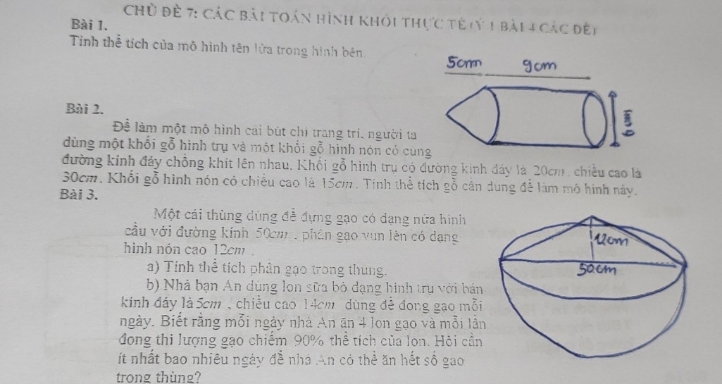 Chủ đề 7: Các bài toán hình khỏi thực tế (ý 1 bài 4 các đề) 
Bài 1. 
Tính thể tích của mô hình tên lửa trong hình bên 
Bài 2. 
Để làm một mô hình cai bút chi trang trí, người ta 
dùng một khối gỗ hình trụ và một khối gỗ hình nón có cun 
đường kính đảy chồng khít lên nhau. Khối gỗ hình trụ có đường kinh dảy là 20cm , chiều cao là
30cm. Khổi gỗ hình nón có chiều cao là 15cm. Tính thể tích gỗ cần dung đễ làm mô hình này. 
Bài 3. 
Một cái thùng dùng để đựng gạo có dạng nửa hình 
cầu với đường kính 50cm , phần gạo vun lên có dạng 
hình nón cao 12cm. 
a) Tính thể tích phân gạo trong thung. 
b) Nhà bạn An dùng lon sữa bỏ dạng hình trụ với bán 
kinh đáy là 5cm , chiều cao 14cm dùng đề đong gạo mỗi 
ngày. Biết rằng mỗi ngày nhà An ăn 4 lon gạo và mỗi lần 
đong thi lượng gạo chiếm 90% thể tích của lon. Hội cần 
ít nhất bao nhiêu ngày đễ nhà An có thể ăn hết số gao 
trong thùng?