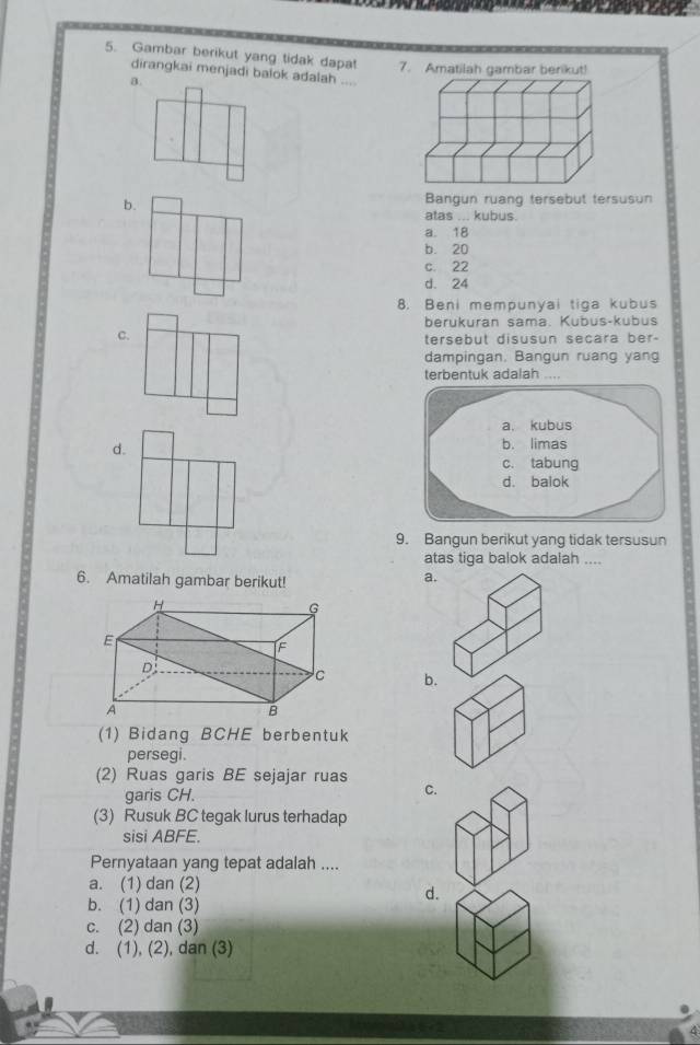 Gambar berikut yang tidak dapat 7. Amatilah gambar berikut!
dirangkai menjadi balok adalah ...
a.
b.
Bangun ruang tersebut tersusun
atas ... kubus.
a. 18
b. 20
c. 22
d. 24
8. Beni mempunyai tiga kubus
berukuran sama. Kubus-kubus
c.
tersebut disusun secara ber-
dampingan. Bangun ruang yang
terbentuk adalah ....
d.
9. Bangun berikut yang tidak tersusun
atas tiga balok adalah ....
6. Amatilah gambar berikut!
a.
b.
(1) Bidang BCHE berbentuk
persegi.
(2) Ruas garis BE sejajar ruas
garis CH. C.
(3) Rusuk BC tegak lurus terhadap
sisi ABFE.
Pernyataan yang tepat adalah ....
a. (1) dan (2)
b. (1) dan (3)
d.
c. (2) dan (3)
d. (1), (2), dan (3)
4