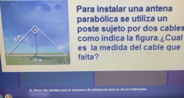 Para instalar una antena 
parabólica se utiliza un 
poste sujeto por dos cables 
como indica la figura.¿Cual 
es la medida del cable que 
falta? 
O. Nota: No olviden que el teorema de pitáaoras solo se da en triánaulos