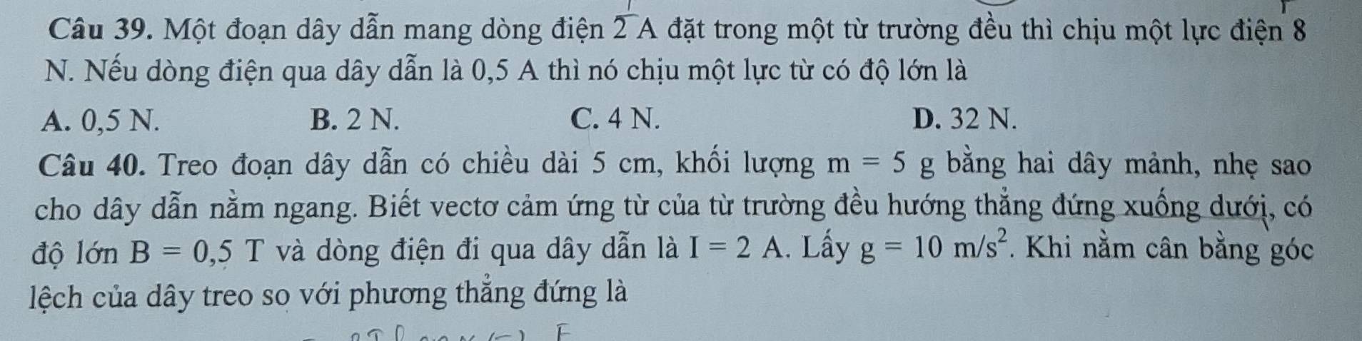 Một đoạn dây dẫn mang dòng điện 2 A đặt trong một từ trường đều thì chịu một lực điện 8
N. Nếu dòng điện qua dây dẫn là 0,5 A thì nó chịu một lực từ có độ lớn là
A. 0,5 N. B. 2 N. C. 4 N. D. 32 N.
Câu 40. Treo đoạn dây dẫn có chiều dài 5 cm, khối lượng m=5g bằng hai dây mảnh, nhẹ sao
cho dây dẫn nằm ngang. Biết vectơ cảm ứng từ của từ trường đều hướng thẳng đứng xuống dưới, có
độ lớn B=0,5T và dòng điện đi qua dây dẫn là I=2A. Lấy g=10m/s^2. Khi nằm cân bằng góc
lệch của dây treo so với phương thẳng đứng là