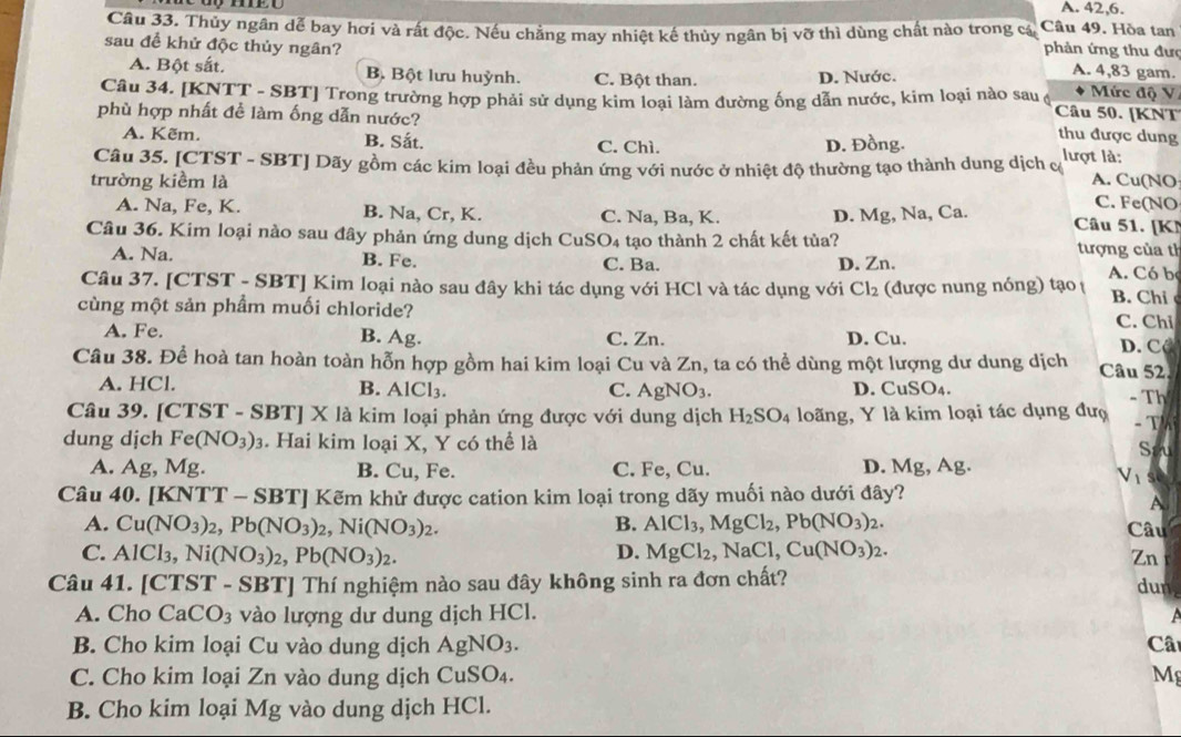 A. 42,6.
Câu 33. Thủy ngân dễ bay hơi và rất độc. Nếu chẳng may nhiệt kế thùy ngân bị vỡ thì dùng chất nào trong cá Câu 49. Hòa tan
phản ứng thu đưc
sau để khử độc thủy ngân? A. 4,83 gam.
A. Bột sắt. B. Bột lưu huỳnh. C. Bột than. D. Nước. Mức độ V
Câu 34. [KNTT - SBT] Trong trường hợp phải sử dụng kim loại làm đường ống dẫn nước, kim loại nào sau ( Câu 50. [KNT
phù hợp nhất đề làm ống dẫn nước?
A. Kẽm. B. Sắt. C. Chì. D. Đồng.
thu được dung
Câu 35. [CTST - SBT] Dãy gồm các kim loại đều phản ứng với nước ở nhiệt độ thường tạo thành dung dịch c lượt là:
trường kiềm là A. Cu(NO C. Fe(NO
A. Na, Fe, K. B. Na, Cr, K. C. Na, Ba, K. D. Mg, Na, Ca. Câu 51. [K
Câu 36. Kim loại nào sau đây phản ứng dung dịch CuS O_4 tạo thành 2 chất kết tủa?  tượng của tỉ
A. Na. B. Fe. C. Ba. D. Zn.
Câu 37. [CTST - SBT] Kim loại nào sau đây khi tác dụng với HCl và tác dụng với Cl_2 (được nung nóng) tạo A. Có b B. Chi
cùng một sản phầm muối chloride? C. Chi
A. Fe. B. Ag. C. Zn. D. Cu. D. CC
Câu 38. Để hoà tan hoàn toàn hỗn hợp gồm hai kim loại Cu và Zn, ta có thể dùng một lượng dư dung dịch Câu 52.
A. HCl. D. CuSO_4. -Th
B. AlCl_3. C. AgNO_3.
Câu 39. [CT: ST-SBT]X X là kim loại phản ứng được với dung dịch H_2SO_4 loãng, Y là kim loại tác dụng đượ
dung dịch Fe (NO_3)_3. Hai kim loại X, Y có thể là - T
Sau
D.
A. Ag, Mg. B. Cu, Fe. C. Fe, Cu. Mg,Ag
V_1
Câu 40. |KNT T - SBTJ Kẽm khử được cation kim loại trong dãy muối nào dưới đây?
A
B.
A. Cu(NO_3)_2,Pb(NO_3)_2,Ni(NO_3)_2. AlCl_3,MgCl_2,Pb(NO_3)_2. Câu
D.
C. AlCl_3,Ni(NO_3)_2,Pb(NO_3)_2. MgCl_2,NaCl,Cu(NO_3)_2.
Zn
Câu 41. [CTST - SBT] Thí nghiệm nào sau đây không sinh ra đơn chất? dun
A. Cho CaCO_3 vào lượng dư dung dịch HCl.  a
B. Cho kim loại Cu vào dung dịch AgNO_3. Câ
C. Cho kim loại Zn vào dung dịch CuSO₄. Mg
B. Cho kim loại Mg vào dung dịch HCl.