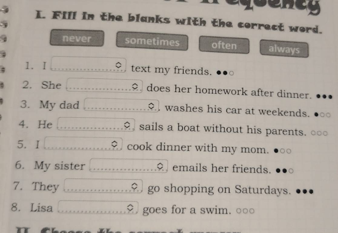 qoenty
L. Fill in the blanks with the correct word.
never sometimes often always
1. I text my friends.
2. She o does her homework after dinner.
3. My dad washes his car at weekends.
4. He sails a boat without his parents.
5. I cook dinner with my mom.
6. My sister emails her friends.
7. They go shopping on Saturdays.
8. Lisa goes for a swim. OO