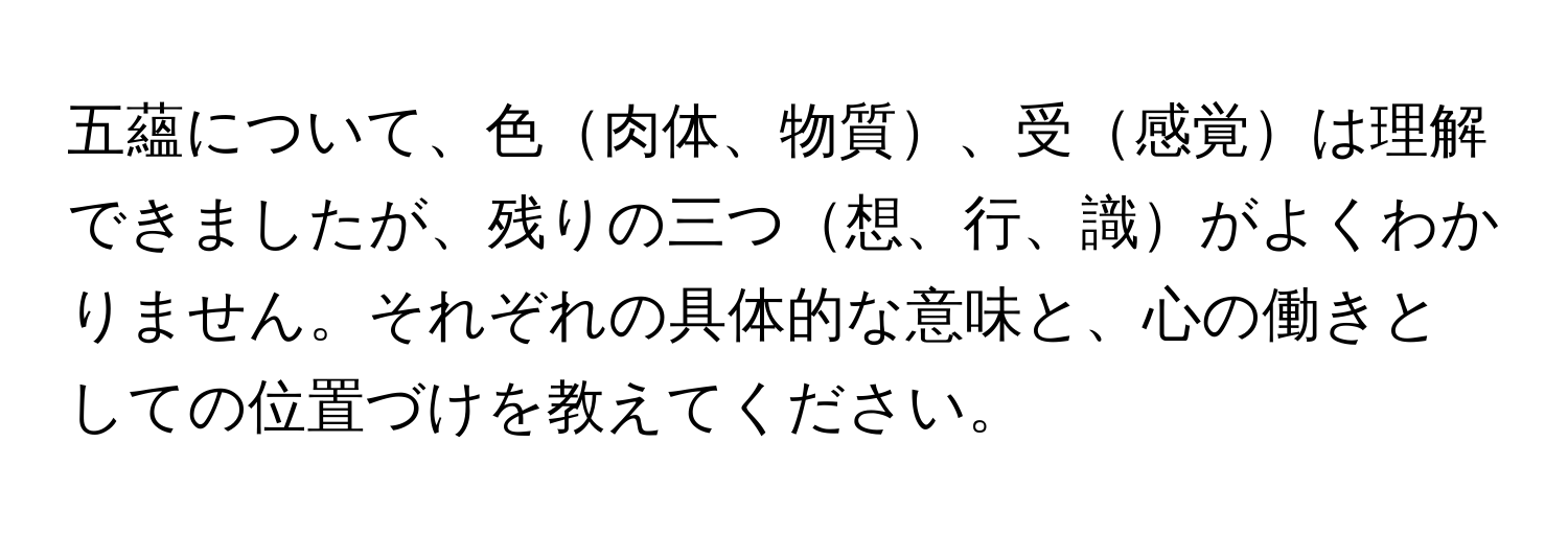 五蘊について、色肉体、物質、受感覚は理解できましたが、残りの三つ想、行、識がよくわかりません。それぞれの具体的な意味と、心の働きとしての位置づけを教えてください。