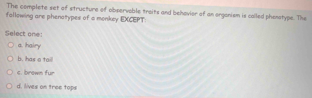 The complete set of structure of observable traits and behavior of an organism is called phenotype. The
following are phenotypes of a monkey EXCEPT:
Select one:
a. hairy
b. has a tail
c. brown fur
d. lives on tree tops